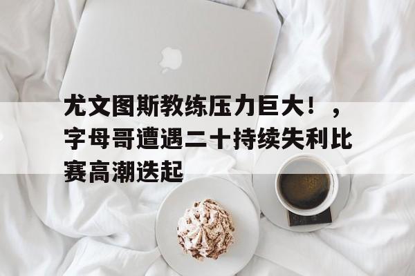 九游体育-尤文图斯教练压力巨大！，字母哥遭遇二十持续失利比赛高潮迭起的简单介绍