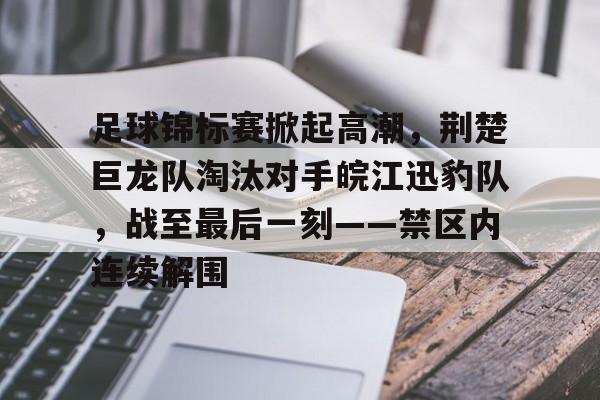 九游体育-足球锦标赛掀起高潮，荆楚巨龙队淘汰对手皖江迅豹队，战至最后一刻——禁区内连续解围的简单介绍
