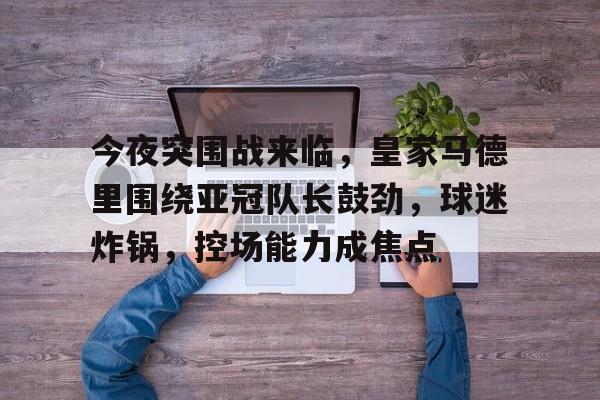 九游体育-今夜突围战来临，皇家马德里围绕亚冠队长鼓劲，球迷炸锅，控场能力成焦点的简单介绍