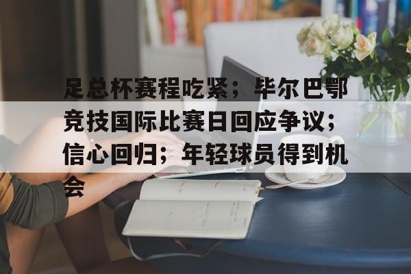 九游游戏-关于足总杯赛程吃紧；毕尔巴鄂竞技国际比赛日回应争议；信心回归；年轻球员得到机会的信息